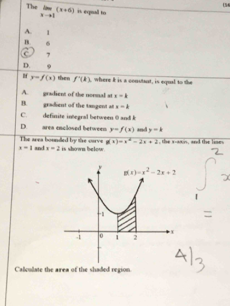 (16
The limlimits _xto 1(x+6) is equal to
A. 1
B. 6
C 7
D. 9
If y=f(x) then f'(k) , where k is a constant, is equal to the
A. gradient of the normal at x=k
B. gradient of the tangent at x=k
C.    definite integral between 0 and k
D. area enclosed between y=f(x) and y=k
The area bounded by the curve g(x)=x^2-2x+2 , the x-axis, and the lines
x=1 and x=2 is shown below
Calculate the area of the shaded region.