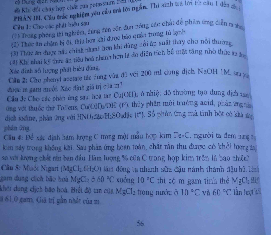 ng dịch  Na i
d) Khi đốt cháy hợp chất của potassium trên lg
PHẢN III. Cầu trắc nghiệm yêu cầu trả lời ngắn. Thí sinh trả lời từ câu 1 đến câu 6
Cầu I: Cho các phát biểu sau
(1) Trong phòng thí nghiệm, dùng đèn cồn đun nóng các chất đề phản ứng diễn ra nham
(2) Thức ăn chậm bị ôi, thiu hơn khi được bảo quản trong tủ lạnh
(3) Thức ăn được nấu chính nhanh hơn khi dùng nồi áp suất thay cho nồi thường.
(4) Khi nhai kỹ thức ăn tiêu hoá nhanh hơn là do diện tích bề mặt tăng nhờ thức ăn dược
Xác đinh số lượng phát biểu đúng.
Cầu 2: Cho phenyl acetate tác dụng vừa đủ với 200 ml dung dịch NaOH 1M, sau ph
được m gam muối. Xác định giá trị của m?
Cầu 3: Cho các phản ứng sau: hoà tan Cu(OH)_2 ở nhiệt độ thường tạo dung dịch xanh 
vng với thuốc thử Tollens, Cu(OH)_2/OH^-(t^0) 0, thủy phân môi trường acid, phản ứng mà
dịch iodine, phản ứng với HI VO_3d ặc H_2SO_4dac (t^0). Số phản ứng mà tinh bột có khả năng
phân ứng.
Cầu 4: Để xác định hàm lượng C trong một mẫu hợp kim Fe-C, người ta đem nung ma
kim này trong không khí. Sau phản ứng hoàn toàn, chất rắn thu được có khối lượng tằng
so với lượng chất răn ban đầu. Hàm lượng % của C trong hợp kim trên là bao nhiêu?
Câu 5: Muồi Nigari (MgCl_2.6H_2O) làm đông tụ nhanh sữa đậu nành thành đậu hũ. Làm
gam dung cịch bão hoả MgCl_2 Ở 60°C xuống 10°C thì có m gam tinh thể MgCl_2.6H:0
khởi dung dịch bão hoà. Biết độ tan của MgCl_2 trong nước ở 10°C và 60°C lần lượt là S1
lả 61,0 gam. Giả trị gần nhất của m.
56