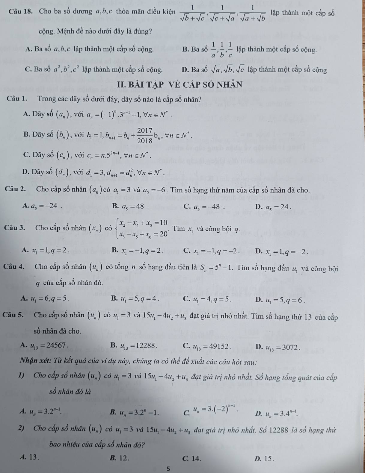 Cho ba số dương a,b,c thỏa mãn điều kiện  1/sqrt(b)+sqrt(c) , 1/sqrt(c)+sqrt(a) , 1/sqrt(a)+sqrt(b)  lập thành một cấp số
cộng. Mệnh đề nào dưới đây là đúng?
A. Ba số a,b,c lập thành một cấp số cộng. B. Ba số  1/a , 1/b , 1/c  lập thành một cấp số cộng.
C. Ba số a^2,b^2,c^2 lập thành một cấp số cộng. D. Ba số sqrt(a),sqrt(b),sqrt(c) lập thành một cấp số cộng
II. BàI TẠP VÊ CÁp SÓ NHâN
Câu 1. Trong các dãy số dưới đây, dãy số nào là cấp số nhân?
A. Dãy số (a_n) , với a_n=(-1)^n.3^(n+1)+1,forall n∈ N^*.
B. Dãy số (b_n) , với b_1=1,b_n+1=b_n+ 2017/2018 b_n,forall n∈ N^*.
C. Dãy số (c_n) , với c_n=n.5^(2n-1),forall n∈ N^*.
D. Dãy số (d_n) , với d_1=3,d_n+1=d_n^(2,forall n∈ N^*).
Câu 2. Cho cấp số nhân (a_n) có a_1=3 và a_2=-6. Tìm số hạng thứ năm của cấp số nhân đã cho.
A. a_5=-24. B. a_5=48. C. a_5=-48. D. a_5=24.
Câu 3. Cho cấp số nhân (x_n) có beginarrayl x_2-x_4+x_5=10 x_3-x_5+x_6=20endarray. . Tìm x_1 và công bội q.
A. x_1=1,q=2. B. x_1=-1,q=2. C. x_1=-1,q=-2. D. x_1=1,q=-2.
Câu 4. Cho cấp số nhân (u_n) có tổng n số hạng đầu tiên là S_n=5^n-1. Tìm số hạng đầu u_1 và công bội
q của cấp số nhân đó.
A. u_1=6,q=5. B. u_1=5,q=4. C. u_1=4,q=5. D. u_1=5,q=6.
Câu 5. Cho cấp số nhân (u_n) có u_1=3 và 15u_1-4u_2+u_3 đạt giá trị nhỏ nhất. Tìm số hạng thứ 13 của cấp
số nhân đã cho.
A. u_13=24567. B. u_13=12288. C. u_13=49152. D. u_13=3072.
Nhận xét: Từ kết quả của ví dụ này, chúng ta có thể đề xuất các câu hỏi sau:
1) Cho cấp số nhân (u_n) có u_1=3 và 15u_1-4u_2+u_3 đạt giá trị nhỏ nhất. Số hạng tổng quát của cấp
số nhân đó là
A. u_n=3.2^(n-1). B. u_n=3.2^n-1. C. u_n=3.(-2)^n-1. D. u_n=3.4^(n-1).
2) Cho cấp số nhân (u_n) có u_1=3 và 15u_1-4u_2+u_3 đạt giả trị nhỏ nhất. Số 12288 là số hạng thứ
bao nhiêu của cấp số nhân đó?
A. 13. B. 12. C. 14. D. 15 .
5