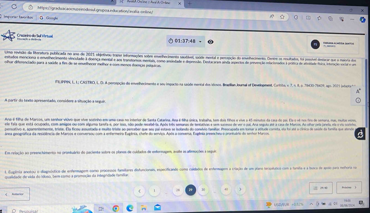 AwaliA Online z AwalA Orline ×
https://graduacaocruzeirodosul.grupoa.education/avalia-online/
Importar favoritos G Google
Cruzeiro do Sul Virtual Dducação a distância
FS RABLANA ALMTDA SANTOS
01:37:48 71.2900e
Uma revisão da literatura publicada no ano de 2021 objetivou trazer informações sobre envelhecimento saudável, saúde mental e percepção do envelhecimento. Dentre os resultados, foi possivel destacar que a maioria dos
estudos menciona o envelhecimento vinculado à doença mental e aos transtomos mentais, como ansiedade e depressão. Destacaram ainda aspectos de prevenção relacionados à prática de atividade física, interação social e um
olhar diferenciado para a saúde a fim de se envelhecer melhor e com menos doenças psíquicas.
FILIPPIN, L. I.; CASTRO, L. D. A percepção do envelhecimento e seu impacto na saúde mental dos idosos. Brazilian Journal of Development, Curitiba, v. 7, n. 8, p. 78430-78439, ago. 2021 (adapta'-)
A partir do texto apresentado, considere a situação a seguir.
Ana é filha de Marcos, um senhor viúvo que vive sozinho em uma casa no interior de Santa Catarina. Ana é filha única, trabalha, tem dois filhos e vive a 45 minutos da casa do pai. Ela o vê nos fins de semana, mas, muitas vezes,
ele fala que está ocupado, com amigos ou com alguma tarefa e, por isso, não pode recebê-la. Após três semanas de tentativas e sem sucesso de ver o pai, Ana seguiu até a casa de Marcos. Ao olhar pela janela, ela o viu sozinho,
pensativo e, aparentemente, triste. Ela ficou assustada e muito triste ao perceber que seu pai estava se isolando do convívio familiar. Preocupada em tomar a atitude correta, ela foi até a clínica de saúde da família que atende
área geográfica da residência de Marcos e conversou com a enfermeira Eugênia, chefe do serviço. Após a conversa, Eugênia preencheu o prontuário do senhor Marcos.
a
Em relação ao preenchimento no prontuário do paciente sobre os planos de cuidados de enfermagem, avalie as afirmações a seguir.
I. Eugênia anotou o diagnóstico de enfermagem como processos familiares disfuncionais, especificando como culdados de enfermagem a criação de um plano terapêutico com a família e a busca de apoio para meihoria na
qualidade de vida do idoso, bem como a promoção da integridade familiar.
 29/40
C Anterior < 1 28 29 30 40 > Prixima 》
1900
Pesquisar USD/EUR =0.82% 08/06/2024