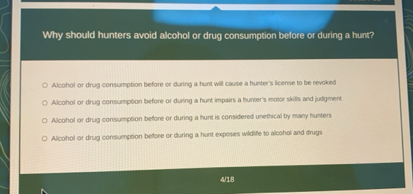 Why should hunters avoid alcohol or drug consumption before or during a hunt?
Alcohol or drug consumption before or during a hunt will cause a hunter's license to be revoked
Alcohol or drug consumption before or during a hunt impairs a hunter's motor skills and judgment
Alcohol or drug consumption before or during a hunt is considered unethical by many hunters
Alcohol or drug consumption before or during a hunt exposes wildlife to alcohol and drugs
4/18