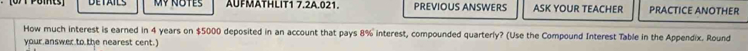 [071 Pomts] MY NOTES AUFMATHLIT1 7.2A.021. PREVIOUS ANSWERS ASK YOUR TEACHER PRACTICE ANOTHER 
How much interest is earned in 4 years on $5000 deposited in an account that pays 8% interest, compounded quarterly? (Use the Compound Interest Table in the Appendix. Round 
your answer to the nearest cent.)