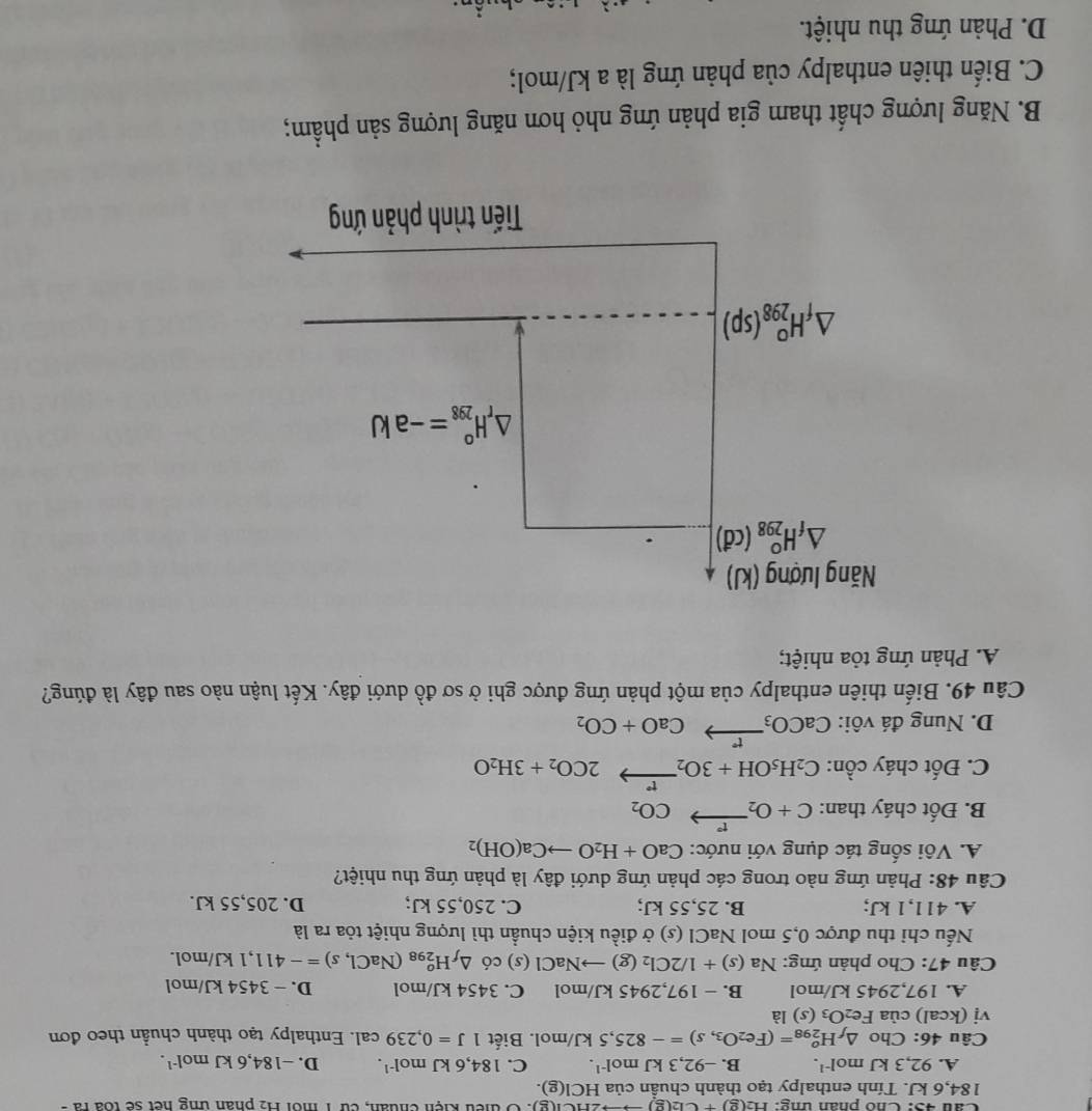 Cầu 45: Chó phân ứng: H_2(g)+Cl_2(g)to HCl(g) : Ở thếu kiện chuẩn, cừ 1 môi H2 phân ứng hết sẽ toa rà-
184,6 kJ. Tính enthalpy tạo thành chuẩn của HCI(g).
A. 92,3kJmol^(-1). B. -92,3kJmol^(-1). C. 184,6kJmol^(-1). D. -184,6kJmol^(-1).
Câu 46:Cho △ _fH_(298)^o=(Fe_2O_3,s)=-825,5kJ/mol. Biết 1J=0,239cal. Enthalpy tạo thành chuần theo đơn
vi(kcal)ciaFe_2O_3(s) là
A. 197,29 45 kJ/mol B. − 197,2945 kJ/mol C. 3454 kJ/mol D. − 3454 kJ/mol
Câu 47: Cho phản ứng: Na(s)+1/2Cl_2(g)to NaCl (s) có △ _fH_(298)^o(NaCl,s)=-411. ,1 kJ/mol.
Nếu chỉ thu được 0,5 mol NaCl (s) ở điều kiện chuẩn thì lượng nhiệt tỏa ra là
A. 411,1 kJ; B. 25,55 kJ; C. 250,55 kJ; D. 205,55 kJ.
Câu 48: Phản ứng nào trong các phản ứng dưới đây là phản ứng thu nhiệt?
A. Vôi sống tác dụng với nước: CaO+H_2Oto Ca(OH)_2
B. Đốt cháy than: C+O_2xrightarrow rCO_2
C. Đốt cháy cồn: C_2H_5OH+3O_2xrightarrow t°2CO_2+3H_2O
D. Nung đá vôi: CaCO_3xrightarrow rCaO+CO_2
Câu 49. Biến thiên enthalpy của một phản ứng được ghi ở sơ đồ dưới đây. Kết luận nào sau đây là đúng?
A. Phản ứng tỏa nhiệt;
Năng lượng (kJ)
△ _fH_(298)^0(cd)
△ _rH_(298)°=-akJ
△ _fH_(298)^o(sp)
Tiến trình phản ứng
B. Năng lượng chất tham gia phản ứng nhỏ hơn năng lượng sản phẩm;
C. Biến thiên enthalpy của phản ứng là a kJ/mol;
D. Phản ứng thu nhiệt.