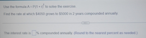 Use the formula A=P(1+r)^t to solve the exercise. 
Find the rate at which $4050 grows to $5000 in 2 years compounded annually. 
The interest rate is □ % compounded annually. (Round to the nearest percent as needed.)