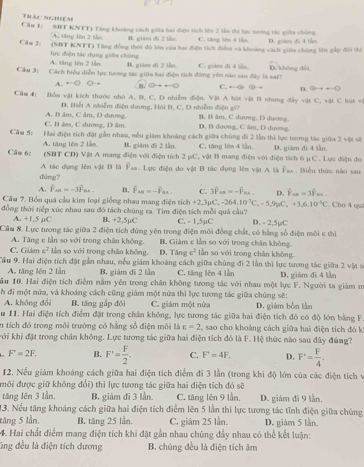 trác nghiệm
Câu 1: SBT KNTT) Tăng khoảng cách giữa hai điện tích lên 2 lần thì lực tương tác giữa chủng
An tăng lên 2 lần B. giám đi 2 lần. C. tăng lên 4 lần. D. giám đi 4 lần.
Câu 2:  (SBT KNTT) Tăng đồng thời độ lớn của hai điện tích điểm và khoảng cách giữa chúng lên gấp đội thị
lực điện tác dụng giữa chúng
A. tăng lên 2 lần. B. giám đi 2 lần. C. giám đi 4 lần. D. không đổi,
Câu 3: Cách biểu diễn lực tương tác giữa hai điện tích đứng yên nào sau đây là sai?
A. ○ ○ C. ←② ①→ odot to +odot
B. C C
D.
Câu 4: Bốn vật kích thước nhó A, B, C, D nhiễm điện. Vật A hút vật B nhưng đầy vật C, vật C hút vệ
D. Biết A nhiễm điện dương, Hỏi B, C, D nhiễm điện gi?
A. B âm, C âm, D dương. B. B âm, C dương, D dương.
C. B âm, C dương, D âm. D. B dương, C âm, D dương.
Câu 5: Hai điện tích đặt gần nhau, nếu giám khoảng cách giữa chúng đi 2 lần thì lực tương tác giữa 2 vật sẽ
A. tăng lên 2 lần, B. giảm đi 2 lần. C. tăng lên 4 lần. D. giảm đi 4 lần.
Câu 6: (SBT CD) Vật A mang điện với điện tích 2 μC, vật B mang điện với điện tích 6 _1C. Lực điện do
A tác dụng lên vật B là overline F_AB. Lực điện do vật B tác dụng lên vật A là overline F_BA. Biểu thức nào sau
dúng?
A. vector F_AB=-3vector F_BA. B. vector F_AB=-vector F_BA. C. 3vector F_AB=-vector F_BA, D. vector F_AB=3vector F_BA.
Câu 7. Bốn quả cầu kim loại giống nhau mang điện tích +2,3mu C,-264.10^(-7)C,-5,9mu C,+3,6.10^(-5)C. Cho 4 quả
đồng thời tiếp xúc nhau sau đó tách chúng ra. Tìm điện tích mỗi quả cầu?
A. +1,5 μC B. +2,5µC C. - 1,5µC D. - 2,5µC
Câu 8. Lực tương tác giữa 2 điện tích đứng yên trong điện môi đồng chất, có hằng số điện môi ε thì
A. Tăng ε lần so với trong chân không. B. Giảm ε lần so với trong chân không.
C. Giảm varepsilon^2 lần so với trong chân không. D. Tăng varepsilon^2 lần so với trong chân không.
Câu 9. Hai điện tích đặt gần nhau, nếu giảm khoảng cách giữa chúng đi 2 lần thì lực tương tác giữa 2 vật sĩ
A. tăng lên 2 lần B. giảm đi 2 lần C. tăng lên 4 lần D. giảm đi 4 lần
ầu 10. Hai điện tích điểm nằm yên trong chân không tương tác với nhau một lực F. Người ta giảm m
h đi một nửa, và khoảng cách cũng giảm một nửa thì lực tương tác giữa chúng sẽ:
A. không đổi B. tăng gấp đôi C. giảm một nửa D. giảm bốn lần
u 11. Hai điện tích điểm đặt trong chân không, lực tương tác giữa hai điện tích đó có độ lớn bằng F
in tích đó trong môi trường có hằng số điện môi là varepsilon =2 , sao cho khoảng cách giữa hai điện tích đó k
với khi đặt trong chân không. Lực tương tác giữa hai điện tích đó là F. Hệ thức nào sau đây đúng?
F^,=2F.
B. F'= F/2 .
C. F^,=4F.
D. F'= F/4 .
12. Nếu giảm khoảng cách giữa hai điện tích điểm đi 3 lần (trong khi độ lớn của các điện tích v
môi được giữ không đổi) thì lực tương tác giữa hai điện tích đó sẽ
tăng lên 3 lần. B. giảm đi 3 lần. C. tăng lên 9 lần. D. giảm đi 9 lần.
13. Nếu tăng khoảng cách giữa hai điện tích điểm lên 5 lần thì lực tương tác tĩnh điện giữa chúng
tăng 5 lần. B. tăng 25 lần. C. giảm 25 lần. D. giảm 5 lần.
4. Hai chất điểm mang điện tích khi đặt gần nhau chúng đầy nhau có thể kết luận:
lúng đều là điện tích dương B. chúng đều là điện tích âm