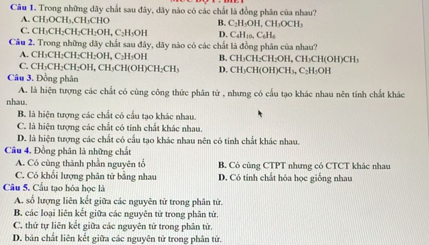 Trong những dãy chất sau đây, dãy nào có các chất là đồng phân của nhau?
A. CH_3OCH_3,CH_3CHO
B. C_2H_5OH,CH_3OCH_3
C. CH_3CH_2CH_2CH_2OH,C_2H_5OH
D. C_4H_10,C_6H_6
Câu 2. Trong những dãy chất sau đây, dãy nào có các chất là đồng phân của nhau?
A. CH_3CH_2CH_2CH_2OH,C_2H_5OH
B. CH_3CH_2CH_2OH,CH_3CH(OH)CH_3
C. CH_3CH_2CH_2OH,CH_3CH(OH)CH_2CH_3 D. CH_3CH(OH)CH_3,C_2H_5OH
Câu 3. Đồng phân
A. là hiện tượng các chất có cùng công thức phân tử , nhưng có cấu tạo khác nhau nên tính chất khác
nhau.
B. là hiện tượng các chất có cấu tạo khác nhau.
C. là hiện tượng các chất có tính chất khác nhau.
D. là hiện tượng các chất có cấu tạo khác nhau nên có tính chất khác nhau.
Câu 4. Đồng phân là những chất
A. Có cùng thành phần nguyên tố B. Có cùng CTPT nhưng có CTCT khác nhau
C. Có khối lượng phân tử bằng nhau D. Có tính chất hóa học giống nhau
Câu 5. Cầu tạo hóa học là
A. số lượng liên kết giữa các nguyên tử trong phân tử.
B. các loại liên kết giữa các nguyên tử trong phân tử.
C. thứ tự liên kết giữa các nguyên tử trong phân tử.
D. bản chất liên kết giữa các nguyên tử trong phân tử.