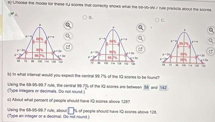 Choose the model for these IQ scores that correctly shows what the 68-95-99.7 rule predicts about the scores.
a
B.
C.
 
  
  
  
b) In what interval would you expect the central 99.7% of the IQ scores to be found?
Using the 68-95-99.7 rule, the central 99.7% of the IQ scores are between 58 and 142 .
(Type integers or decimals. Do not round.)
c) About what percent of people should have IQ scores above 128?
Using the 68-95-99.7 rule, about PM of people should have IQ scores above 128.
(Type an integer or a decimal. Do not round.)