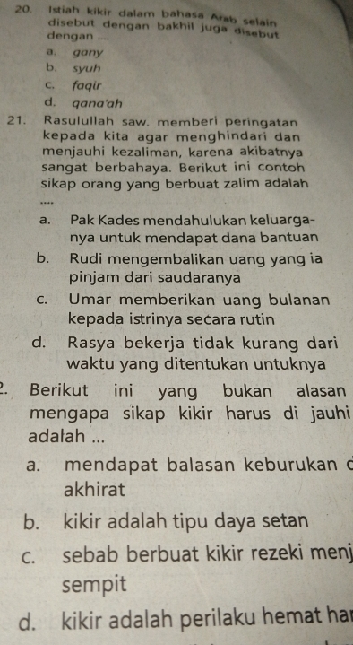 Istiah kikir dalam bahasa Arab selain
disebut dengan bakhil juga disebut
dengan ....
a. gany
b. syuh
c. faqir
d. qana'ah
21. Rasulullah saw. memberi peringatan
kepada kita agar menghindari dan
menjauhi kezaliman, karena akibatnya
sangat berbahaya. Berikut ini contoh
sikap orang yang berbuat zalim adalah
….
a. Pak Kades mendahulukan keluarga-
nya untuk mendapat dana bantuan
b. Rudi mengembalikan uang yang ia
pinjam dari saudaranya
c. Umar memberikan uang bulanan
kepada istrinya secara rutin
d. Rasya bekerja tidak kurang dari
waktu yang ditentukan untuknya
2. Berikut ini yang bukan alasan
mengapa sikap kikir harus di jauhi
adalah ...
a. mendapat balasan keburukan d
akhirat
b. kikir adalah tipu daya setan
c. sebab berbuat kikir rezeki menj
sempit
d. kikir adalah perilaku hemat har