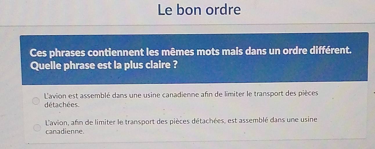 Le bon ordre
Ces phrases contiennent les mêmes mots mais dans un ordre différent.
Quelle phrase est la plus claire ?
L'avion est assemblé dans une usine canadienne afn de limiter le transport des pièces
détachées.
L'avion, afin de limiter le transport des pièces détachées, est assemblé dans une usine
canadienne.