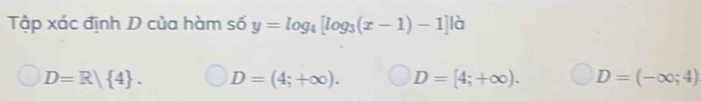 Tập xác định D của hàm số y=log _4[log _3(x-1)-1]|a
D=R| 4.
D=(4;+∈fty ).
D=[4;+∈fty ).
D=(-∈fty ;4)