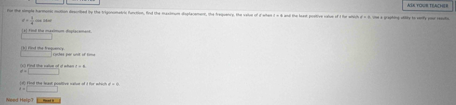 ASK YOUR TEACHER 
For the simple harmonic motion described by the trigonometric function, find the maximum displacement, the frequency, the value of d when t=6 and the least positive value of t for which d=0 Use a graphing utility to verify your results.
d= 1/4  os16st
(a) Find the maximum displacement. 
□ 
(b)Find the frequency
x_1x_2=x_3 cycles per unit of time 
(c) Find the value of d when t=6.
d=□
(d) Find the least positive value of t for which d=0.
t=□
Need Help? Ps ad II