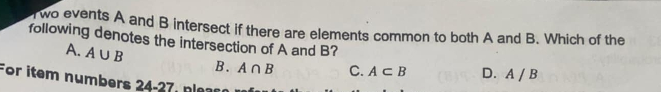 Two events A and B intersect if there are elements common to both A and B. Which of the
following denotes the intersection of A and B?
A. A∪ B
B. A∩ B
C. A⊂ B D. A / B
For item numbers 24-27 , n l