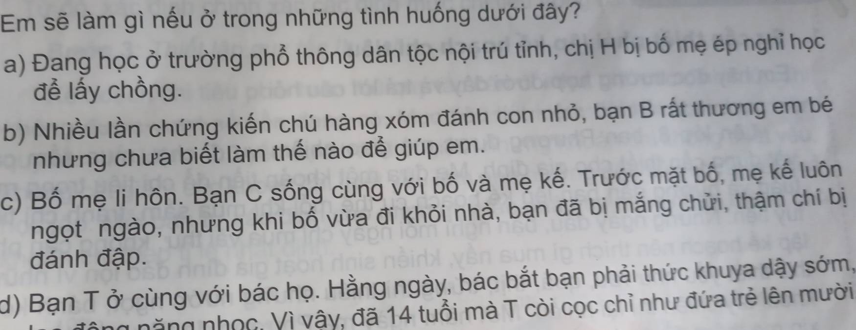 Em sẽ làm gì nếu ở trong những tình huống dưới đây? 
a) Đang học ở trường phổ thông dân tộc nội trú tỉnh, chị H bị bố mẹ ép nghỉ học 
để lấy chồng. 
b) Nhiều lần chứng kiến chú hàng xóm đánh con nhỏ, bạn B rất thương em bé 
nhưng chưa biết làm thế nào để giúp em. 
c) Bố mẹ li hôn. Bạn C sống cùng với bố và mẹ kế. Trước mặt bố, mẹ kế luôn 
ngọt ngào, nhưng khi bố vừa đi khỏi nhà, bạn đã bị mắng chửi, thậm chí bị 
đánh đập. 
d) Bạn T ở cùng với bác họ. Hằng ngày, bác bắt bạn phải thức khuya dậy sớm, 
năng nhọc, Vì vậy, đã 14 tuổi mà T còi cọc chỉ như đứa trẻ lên mười