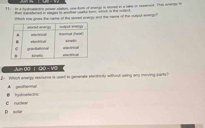 Jun 14 Q8 - V2
11- In a hydroelectric power station, one form of energy is stored in a lake or reservoir. This energy is
then transferred in stages to another useful form, which is the output.
Which row gives the name of the stored energy and the name of the output energy?
Jun 00 | Q0- V0
2- Which energy resource is used to generate electricity without using any moving parts?
A geothermal
B hydroelectric
Cnuclear
D solar