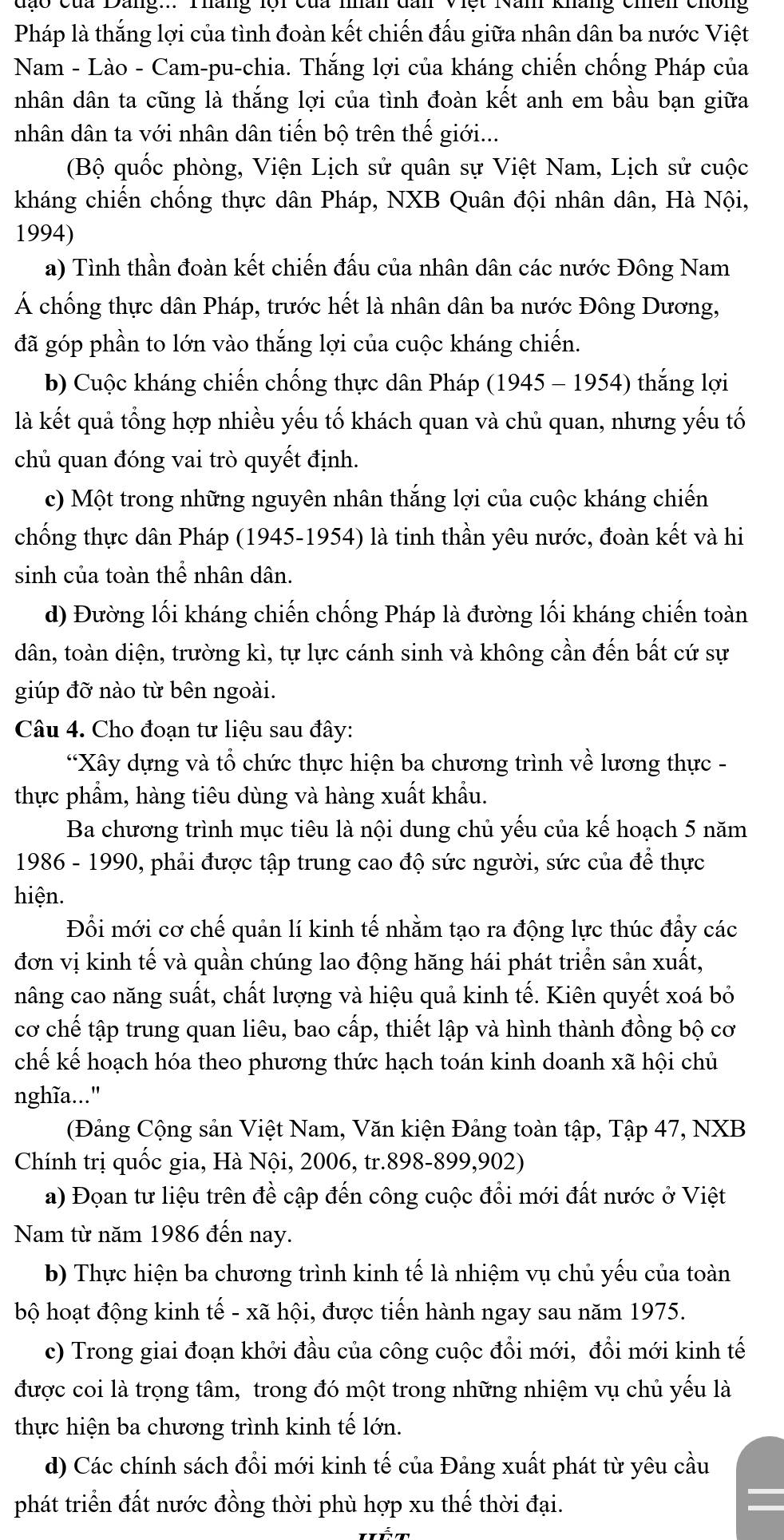 Pháp là thắng lợi của tình đoàn kết chiến đấu giữa nhân dân ba nước Việt
Nam - Lào - Cam-pu-chia. Thắng lợi của kháng chiến chống Pháp của
nhân dân ta cũng là thắng lợi của tình đoàn kết anh em bầu bạn giữa
nhân dân ta với nhân dân tiến bộ trên thế giới...
(Bộ quốc phòng, Viện Lịch sử quân sự Việt Nam, Lịch sử cuộc
kháng chiến chống thực dân Pháp, NXB Quân đội nhân dân, Hà Nội,
1994)
a) Tình thần đoàn kết chiến đấu của nhân dân các nước Đông Nam
Á chống thực dân Pháp, trước hết là nhân dân ba nước Đông Dương,
đã góp phần to lớn vào thắng lợi của cuộc kháng chiến.
b) Cuộc kháng chiến chống thực dân Pháp (1945 - 1954) thắng lợi
là kết quả tổng hợp nhiều yếu tố khách quan và chủ quan, nhưng yếu tố
chủ quan đóng vai trò quyết định.
c) Một trong những nguyên nhân thắng lợi của cuộc kháng chiến
chống thực dân Pháp (1945-1954) là tinh thần yêu nước, đoàn kết và hi
sinh của toàn thể nhân dân.
d) Đường lối kháng chiến chống Pháp là đường lối kháng chiến toàn
dân, toàn diện, trường kì, tự lực cánh sinh và không cần đến bất cứ sự
giúp đỡ nào từ bên ngoài.
Câu 4. Cho đoạn tư liệu sau đây:
“Xây dựng và tổ chức thực hiện ba chương trình về lương thực -
thực phẩm, hàng tiêu dùng và hàng xuất khẩu.
Ba chương trình mục tiêu là nội dung chủ yếu của kế hoạch 5 năm
1986 - 1990, phải được tập trung cao độ sức người, sức của để thực
hiện.
Đổi mới cơ chế quản lí kinh tế nhằm tạo ra động lực thúc đẩy các
đơn vị kinh tế và quần chúng lao động hăng hái phát triển sản xuất,
nâng cao năng suất, chất lượng và hiệu quả kinh tế. Kiên quyết xoá bỏ
cơ chế tập trung quan liêu, bao cấp, thiết lập và hình thành đồng bộ cơ
chế kế hoạch hóa theo phương thức hạch toán kinh doanh xã hội chủ
nghĩa..."
(Đảng Cộng sản Việt Nam, Văn kiện Đảng toàn tập, Tập 47, NXB
Chính trị quốc gia, Hà Nội, 2006, tr.898-899,902)
a) Đọan tư liệu trên đề cập đến công cuộc đổi mới đất nước ở Việt
Nam từ năm 1986 đến nay.
b) Thực hiện ba chương trình kinh tế là nhiệm vụ chủ yếu của toàn
bộ hoạt động kinh tế - xã hội, được tiến hành ngay sau năm 1975.
c) Trong giai đoạn khởi đầu của công cuộc đồi mới, đổi mới kinh tế
được coi là trọng tâm, trong đó một trong những nhiệm vụ chủ yếu là
thực hiện ba chương trình kinh tế lớn.
d) Các chính sách đồi mới kinh tế của Đảng xuất phát từ yêu cầu
phát triển đất nước đồng thời phù hợp xu thế thời đại.