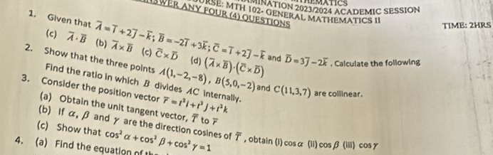 TEMATICS 
NATION 2023/2024 ACADEMIC SESSION 
ISE: MTH 102- GENERAL MATHEMATICS II 
WER ANY FOUR (4) QUESTIONS 
TIME: 2HRS 
1. Given that overline A=overline I+2overline J-overline k; overline B=-2overline I+3overline k; overline C=overline I+2overline J-overline k overline A* overline B (c) overline C* overline D
(c) overline A· overline B (b) 
2. Show that the three points A(1,-2,-8), B(5,0,-2) (overline A* overline B)· (overline C* overline D) and overline D=3overline J-2overline k. Calculate the following 
(d) 
Find the ratio in which B divides AC internally. 
3. Consider the position vector overline r=t^2i+t^3j+t^2k
and C(11,3,7) are collinear. 
(a) Obtain the unit tangent vector, overline T to overline r
(b) If α, β and γ are the direction cosines of 
(c) Show that 
4. (a) Find the equation of t cos^2alpha +cos^2beta +cos^2gamma =1 overline T , obtain (i) cos alpha (ii) cos beta (lii)cos gamma