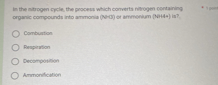 In the nitrogen cycle, the process which converts nitrogen containing 1 point
organic compounds into ammonia (NH3) or ammonium (NH4+) is?
Combustion
Respiration
Decomposition
Ammonification