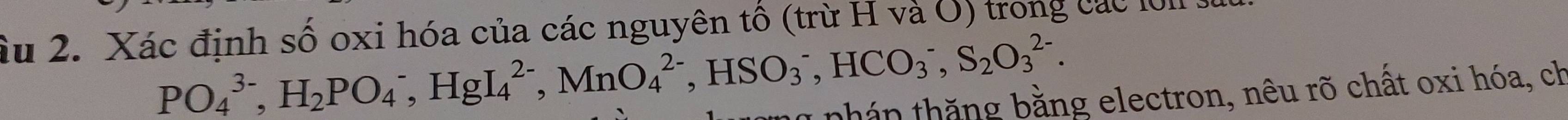 Ấu 2. Xác định số oxi hóa của các nguyên tố (trừ H và U) trong các lờ1 s
PO_4^((3-), H_2)PO_4^(-, HgI_4^(2-), MnO_4^(2-), HSO_3^-, HCO_3^-, S_2)O_3^(2-). 
pnhán thăng bằng electron, nêu rõ chất oxi hóa, ch