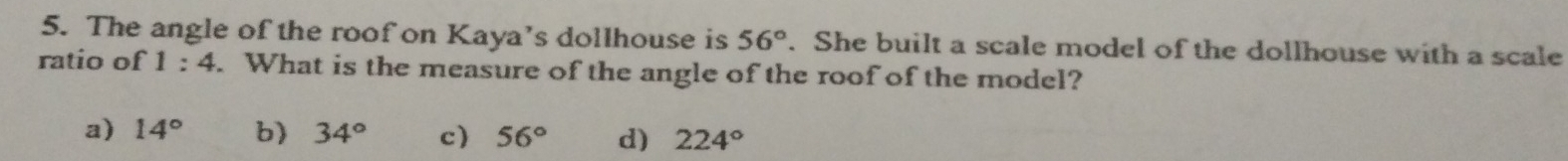 The angle of the roof on Kaya’s dollhouse is 56°. She built a scale model of the dollhouse with a scale
ratio of 1:4. What is the measure of the angle of the roof of the model?
a) 14° b) 34° c 56° d) 224°