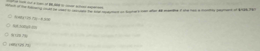 Storia took out a loan of $6,500 to cover school expenses
Wiich of the following could be used to osiculate te total repayment on Sophie's loan after 48 months if she has a monthly payment of $125.767
5(48)(125.75)-6.500
5(6.500)(0.03)
5(12575)
(48)(12575)