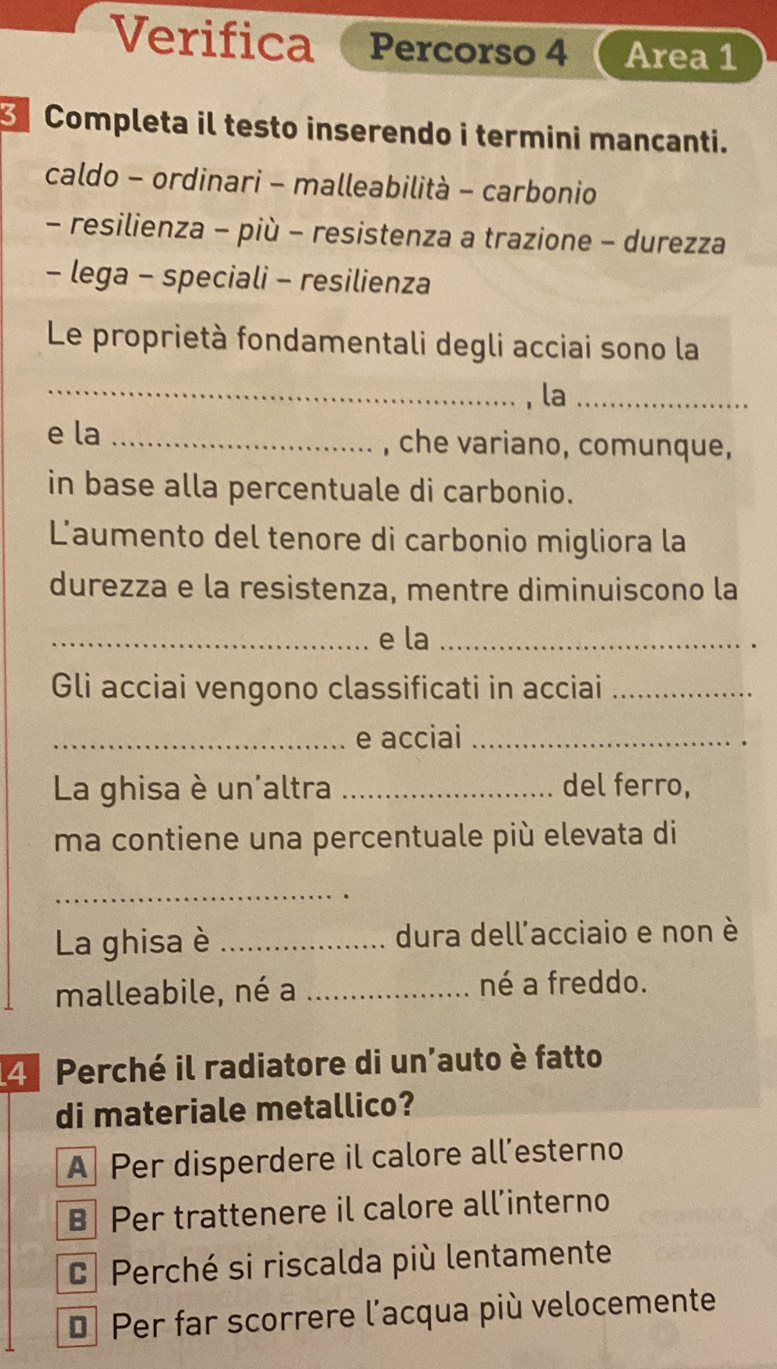 Verifica Percorso 4 Area 1
Completa il testo inserendo i termini mancanti.
caldo - ordinari - malleabilità - carbonio
- resilienza - più - resistenza a trazione - durezza
- lega - speciali - resilienza
Le proprietà fondamentali degli acciai sono la
_, la_
e la _, che variano, comunque,
in base alla percentuale di carbonio.
L'aumento del tenore di carbonio migliora la
durezza e la resistenza, mentre diminuiscono la
_e la_
Gli acciai vengono classificati in acciai_
_e acciai_
La ghisa è un'altra _del ferro,
ma contiene una percentuale più elevata di
_
La ghisa è _dura dell'acciaio e non è
malleabile, né a _né a freddo.
4 Perché il radiatore di un'auto è fatto
di materiale metallico?
A Per disperdere il calore all’esterno
B Per trattenere il calore all’interno
C Perché si riscalda più lentamente
€ Per far scorrere l'acqua più velocemente