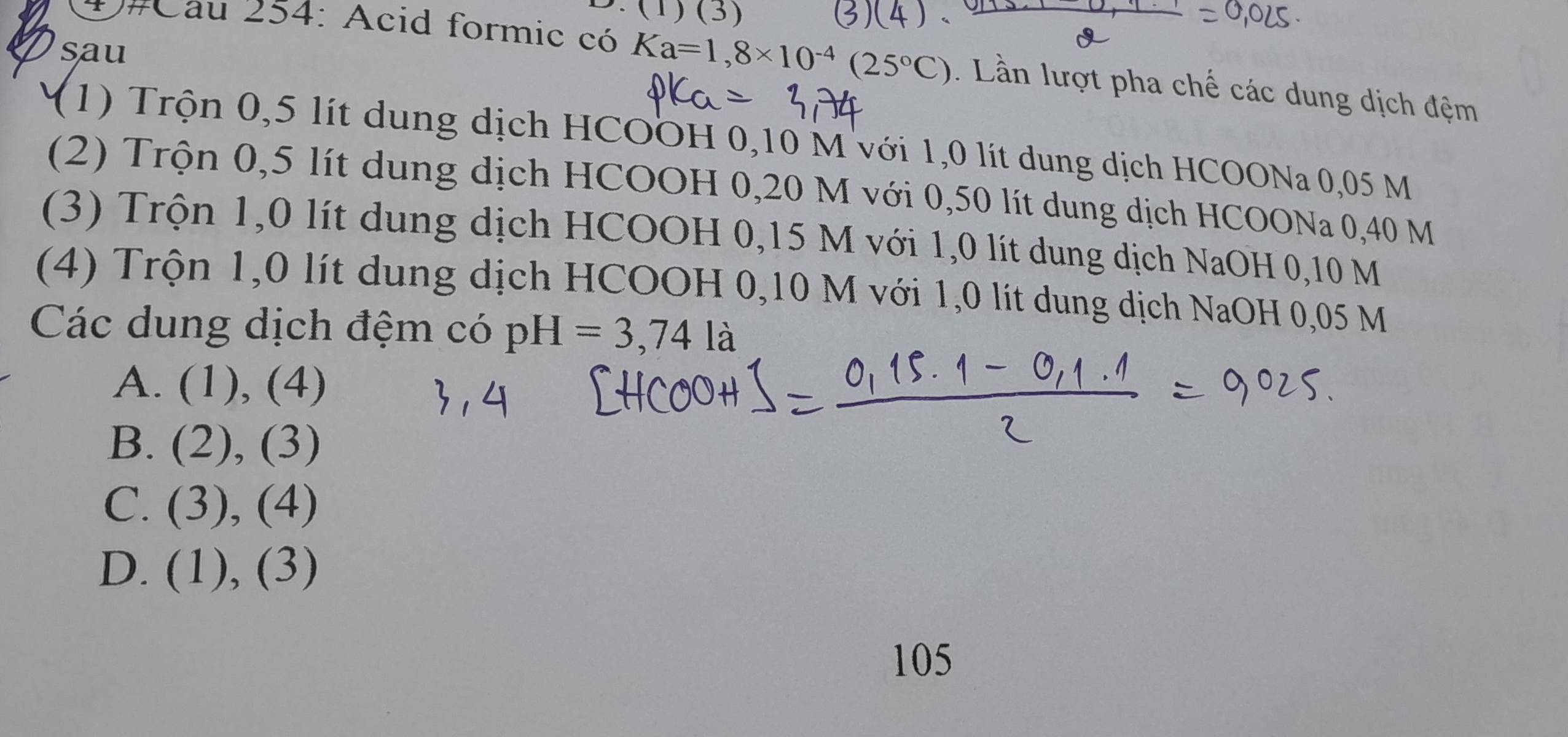 (1)(3) 
sau
D#Cau 254: Acid formic có Ka=1,8* 10^(-4)(25°C). Lần lượt pha chế các dung dịch đệm
(1) Trộn 0,5 lít dung dịch HCOOH 0,10 M với 1,0 lít dung dịch HCOONa 0,05 M
(2) Trộn 0,5 lít dung dịch HCOOH 0,20 M với 0,50 lít dung dịch HCOONa 0,40 M
(3) Trộn 1,0 lít dung dịch HCOOH 0,15 M với 1,0 lít dung dịch NaOH 0,10 M
(4) Trộn 1, 0 lít dung dịch HCOOH 0,10 M với 1,0 lít dung dịch NaOH 0,05 M
Các dung dịch đệm có pH=3,74la
A. (1),(4)
B. (2),(3)
C. (3),(4)
D. (1),(3)
105