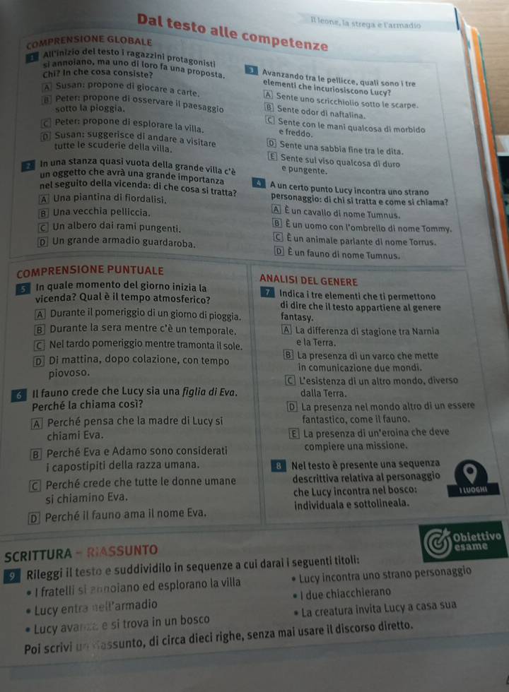 Il leone, la strega e Farmadio
Dal testo alle competenze
COMPRENSIONE GLOBALE
Allinizio del testo i ragazzini protagonist
si annoiano, ma uno di loro fa una proposta  Avanzando tra le pellicce, quali sono í tre
Chi? In che cosa consiste?
elementi che incuriosiscono Lucy?
A Susan: propone di giocare a carte. A Sente uno scricchiolio sotto le scarpe.
Peter: propone di osservare il paesaggio  Sente odor di naftalina.
sotto la pioggia.
Peter: propone di esplorare la villa.
C Sente con le mani qualcosa di mórbido
e freddo.
Susan: suggerisce di andare a visitare Sente una sabbia fine tra le dita.
tutte le scuderie deila villa.
E Sente suí viso qualcosa di duro
In una stanza quasi vuota della grande villa c'è e pungente.
un oggetto che avrà una grande importanza
nel seguito della vicenda: di che cosa si tratta?   A un certo punto Lucó incontra uno strano
A Una piantina di fiordalisi. personaggio: di chi si tratta e come si chiama?
B Una vecchia pelliccia.
A É un cavallo di nome Tumnus.
B] É un uomo con l'ombrello di nome Tommy.
Un albero dai rami pungenti. C É un animale parlante di nome Torrus.
D Un grande armadio guardaroba. D É un fauno di nome Tumnus.
COMPRENSIONE PUNTUALE
ANALISI DEL GENERE
5 In quale momento del giorno inizia la   Indica i tre elementi che tỉ permettono
vicenda? Qual è il tempo atmosferico? di dire che il testo appartiene al genere
A Durante il pomeriggio di un giorno di pioggia. fantasy.
B] Durante la sera mentre c'é un temporale. A La differenza di stagione tra Narnia
Nel tardo pomeriggio mentre tramonta il sole. e la Terra.
D Di mattina, dopo colazione, con tempo B] La presenza di un varco che mette
piovoso. in comunicazione due mondi.
C L'esistenza di un altro mondo, diverso
Il fauno crede che Lucy sia una figlia di Eva. dalla Terra.
Perché la chiama così? D] La presenza nel mondo altro di un essère
A Perché pensa che la madre di Lucy si fantastico, come il fauno.
chiami Eva. E] La presenza di un'eroina che deve
BPerché Eva e Adamo sono considerati compiere una missione.
i capostipiti della razza umana. B  Nel testo è presente una sequenza
Perché crede che tutte le donne umane descrittiva relativa al personaggio
si chiamino Eva. che Lucy incontra nel bosco: I LUOGHI
D Perché il fauno ama il nome Eva. individuala e sottolineala.
SCRITTURA - RIASSUNTO Obiettivo
esame
Rileggi il testo e suddividilo in sequenze a cui darai i seguenti titoli:
I fratelli si annoiano ed esplorano la villa Lucy incontra uno strano personaggio
Lucy entra nell’armadio I due chiacchierano
Lucy avancae si trova in un bosco La creatura invita Lucy a casa sua
Poi scrivi un dassunto, di circa dieci righe, senza mai usare il discorso diretto.