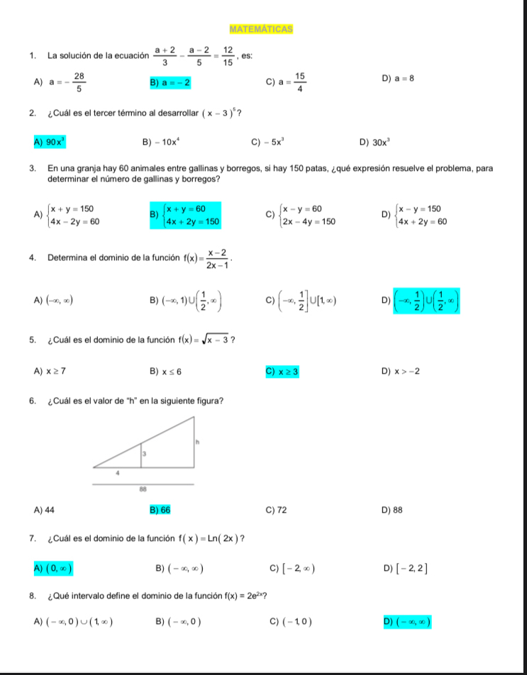 MATEMATICAS
1. La solución de la ecuación  (a+2)/3 - (a-2)/5 = 12/15  , es:
A) a=- 28/5  B) a=-2 C) a= 15/4  D) a=8
2. Cuál es el tercer término al desarrollar (x-3)^5 ?
A) 90x^3
B) -10x^4 C) -5x^3 D) 30x^3
3. En una granja hay 60 animales entre gallinas y borregos, si hay 150 patas, ¿qué expresión resuelve el problema, para
determinar el número de gallinas y borregos?
A) beginarrayl x+y=150 4x-2y=60endarray. B) beginarrayl x+y=60 4x+2y=150endarray. C) beginarrayl x-y=60 2x-4y=150endarray. D) beginarrayl x-y=150 4x+2y=60endarray.
4. Determina el dominio de la función f(x)= (x-2)/2x-1 .
A) (-∈fty ,∈fty ) B) (-∈fty ,1)∪ ( 1/2 ,∈fty ) C) (-∈fty , 1/2 ]∪ [1,∈fty ) D) (-∈fty , 1/2 ) ( 1/2 ,∈fty )
5. ¿Cuál es el dominio de la función f(x)=sqrt(x-3) ?
A) x≥ 7 B) x≤ 6 C) x≥ 3 D) x>-2
6. ¿Cuál es el valor de "h" en la siguiente figura?
A) 44 B) overline 66 C) 72 D) 88
7.  Cuál es el dominio de la función f(x)=Ln(2x) ?
A) (0,∈fty ) B) (-∈fty ,∈fty ) C) [-2,∈fty ) D) [-2,2]
8.  Qué intervalo define el dominio de la función f(x)=2e^(2x)
A) (-∈fty ,0)∪ (1,∈fty ) B) (-∈fty ,0) C) (-1,0) D) (-∈fty ,∈fty )