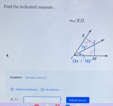 Find the indicated measure.
m∠ KJL
Answer Attempt 1 out of 3
Additional Solution odot No Solution
KJL=□° Submit Answer