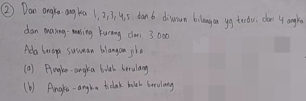 ② Dan angka-angka 1, 2, 3, 4. 5, dan 6 disusun bilangan yg tedri dar 4 angre 
dan masing-masing kurang clari 3: 000
Ada berapa susuman bilangan jika 
(a) Angkea-angka bolh berularg 
(b) Angla-angka ticlak bolch berulang