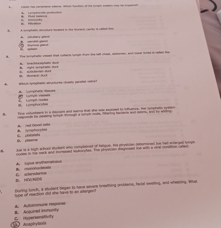 Caleb has peripheral edema. Which function of his lymph system may be impaired?
A. Lymphocyte production
B. Fluid balance
C. Immunity
D. Filtration
2. A lymphatic structure located in the thoracic cavity is called the:
A. pituitary gland
B. parotid gland
C thymus gland
D. spleen
3. The lymphatic vessel that collects lymph from the left chest, abdomen, and lower limbs is called the:
A. brachiocephalic duct
B. right lymphatic duct
C. subclavian duct
D. thoracic duct
4. Which lymphatic structures closely parallei veins?
A. Lymphatic tissues
B. Lymph vessels
C. Lymph nodes
D. Lymphocytes
5. Tina volunteers in a daycare and learns that she was exposed to influenza. Her lymphatic system
responds by passing lymph through a lymph node, filtering bacteria and debris, and by adding:
A. red blood cells
B. lymphocytes
C. platelets
D. plasma
6. Joe is a high school student who complained of fatigue. His physician determined Joe had enlarged lymph
nodes in his neck and increased leukocytes. The physician diagnosed Joe with a viral condition called:
A. lupus erythematosus
B. mononucleosis
C. scleroderma
D. HIV/AIDS
During lunch, a student began to have severe breathing problems, facial swelling, and wheezing. What
type of reaction did she have to an allergen?
A. Autoimmune response
B. Acquired immunity
C. Hypersensitivity
D Anaphylaxis