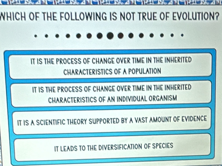 WHICH OF THE FOLLOWING IS NOT TRUE OF EVOLUTION?
IT IS THE PROCESS OF CHANGE OVER TIME IN THE INHERITED
CHARACTERISTICS OF A POPULATION
IT IS THE PROCESS OF CHANGE OVER TIME IN THE INHERITED
CHARACTERISTICS OF AN INDIVIDUAL ORGANISM
IT IS A SCIENTIFIC THEORY SUPPORTED BY A VAST AMOUNT OF EVIDENCE
IT LEADS TO THE DIVERSIFICATION OF SPECIES