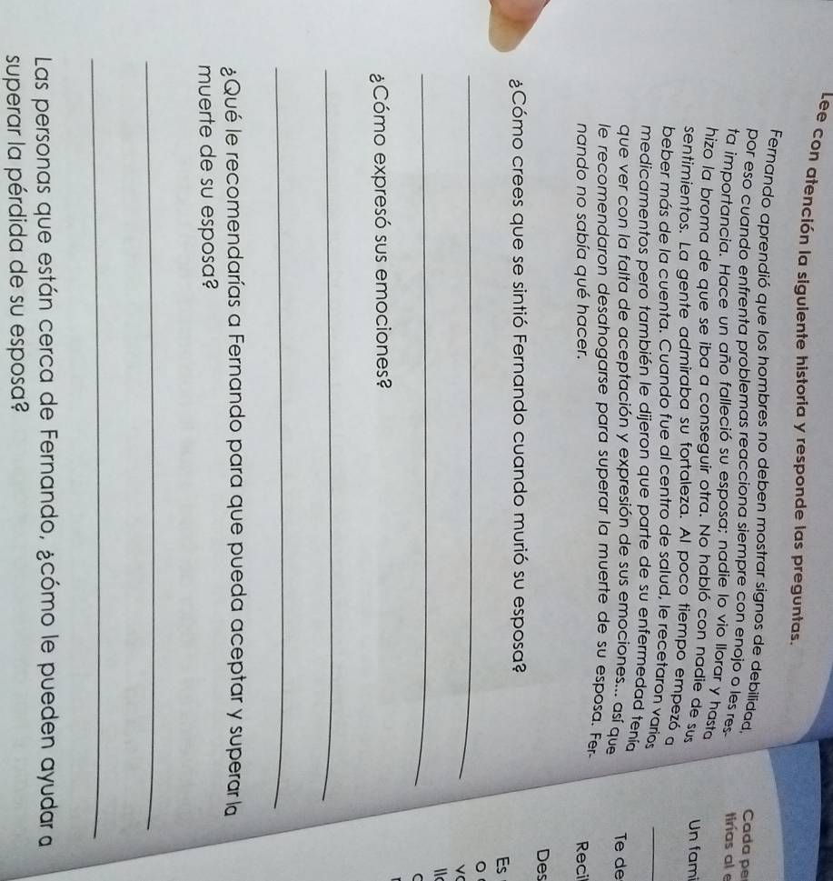 Lee con atención la sigulente historia y responde las preguntas. 
Fernando aprendió que los hombres no deben mostrar signos de debilidad. Cada pe 
por eso cuando enfrenta problemas reacciona siempre con enojo o les res tirías al e 
ta importancia. Hace un año falleció su esposa; nadie lo vio llorar y hasta 
hizo la broma de que se iba a conseguir otra. No habló con nadie de sus Un fam 
sentimientos. La gente admiraba su fortaleza. Al poco tiempo empezó a 
beber más de la cuenta. Cuando fue al centro de salud, le recetaron varios 
_ 
medicamentos pero también le dijeron que parte de su enfermedad tenía 
que ver con la falta de aceptación y expresión de sus emociones... así que Te de 
le recomendaron desahogarse para superar la muerte de su esposa. Fer 
nando no sabía qué hacer. Recil 
Des 
¿Cómo crees que se sintió Fernando cuando murió su esposa? 
Es 
_ 
。 
_ 
C 
¿Cómo expresó sus emociones? 
_ 
_ 
¿Qué le recomendarías a Fernando para que pueda aceptar y superar la 
muerte de su esposa? 
_ 
_ 
Las personas que están cerca de Fernando, ¿cómo le pueden ayudar a 
superar la pérdida de su esposa?