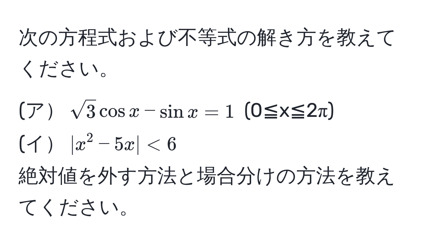 次の方程式および不等式の解き方を教えてください。
(ア$sqrt(3)cos x - sin x = 1$  (0≦x≦2π)
(イ$|x^2 - 5x| < 6$ 
絶対値を外す方法と場合分けの方法を教えてください。