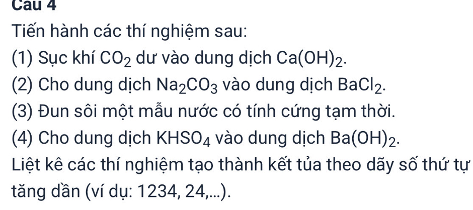 Cau 4 
Tiến hành các thí nghiệm sau: 
(1) Sục khí CO_2 dư vào dung dịch Ca(OH)_2. 
(2) Cho dung dịch Na_2CO_3 vào dung dịch BaCl_2. 
(3) Đun sôi một mẫu nước có tính cứng tạm thời. 
(4) Cho dung dịch KHS( J∠ : vào dung dịch Ba(OH)_2. 
Liệt kê các thí nghiệm tạo thành kết tủa theo dãy số thứ tự 
tăng dần (ví dụ: 1234, 24,...).