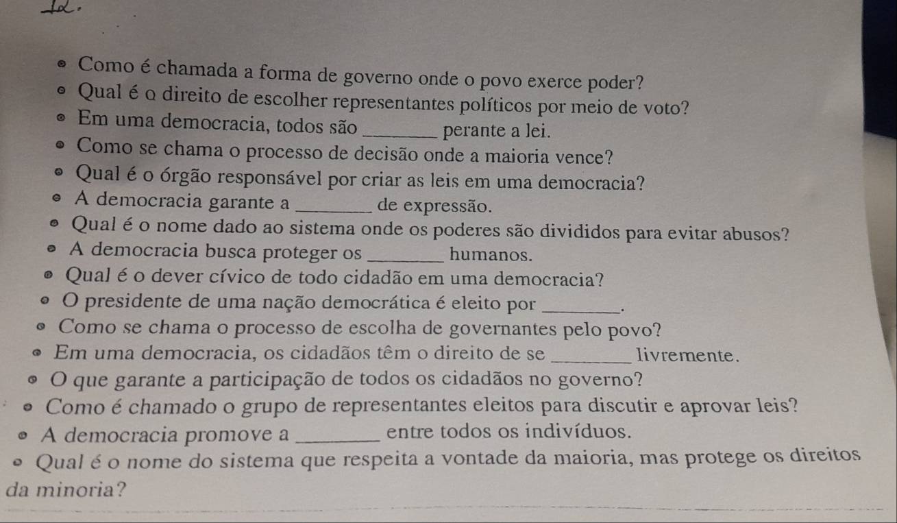 Como é chamada a forma de governo onde o povo exerce poder? 
Qual é o direito de escolher representantes políticos por meio de voto? 
Em uma democracia, todos são_ 
perante a lei. 
Como se chama o processo de decisão onde a maioria vence? 
Qual é o órgão responsável por criar as leis em uma democracia? 
A democracia garante a _de expressão. 
Qual é o nome dado ao sistema onde os poderes são divididos para evitar abusos? 
A democracia busca proteger os _humanos. 
Qual é o dever cívico de todo cidadão em uma democracia? 
O presidente de uma nação democrática é eleito por_ 
. 
Como se chama o processo de escolha de governantes pelo povo? 
Em uma democracia, os cidadãos têm o direito de se _livremente. 
O que garante a participação de todos os cidadãos no governo? 
Como é chamado o grupo de representantes eleitos para discutir e aprovar leis? 
A democracia promove a _entre todos os indivíduos. 
Qual é o nome do sistema que respeita a vontade da maioria, mas protege os direitos 
da minoria?