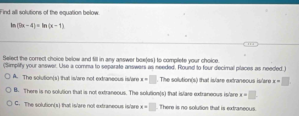 Find all solutions of the equation below.
ln (9x-4)=ln (x-1)
Select the correct choice below and fill in any answer box(es) to complete your choice.
(Simplify your answer. Use a comma to separate answers as needed. Round to four decimal places as needed.)
A. The solution(s) that is/are not extraneous is/are x=□. The solution(s) that is/are extraneous is/are x=□.
B. There is no solution that is not extraneous. The solution(s) that is/are extraneous is/are x=□.
C. The solution(s) that is/are not extraneous is/are x=□. There is no solution that is extraneous.