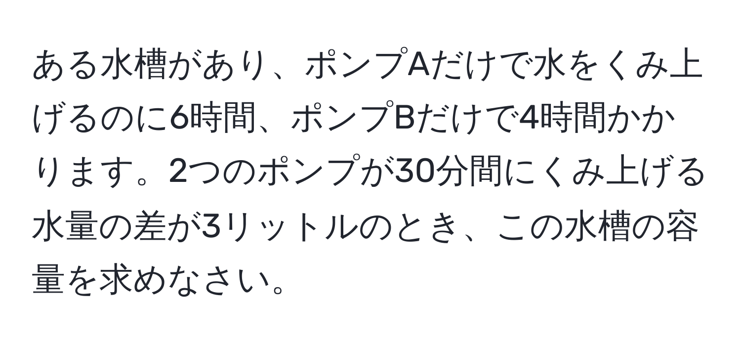 ある水槽があり、ポンプAだけで水をくみ上げるのに6時間、ポンプBだけで4時間かかります。2つのポンプが30分間にくみ上げる水量の差が3リットルのとき、この水槽の容量を求めなさい。