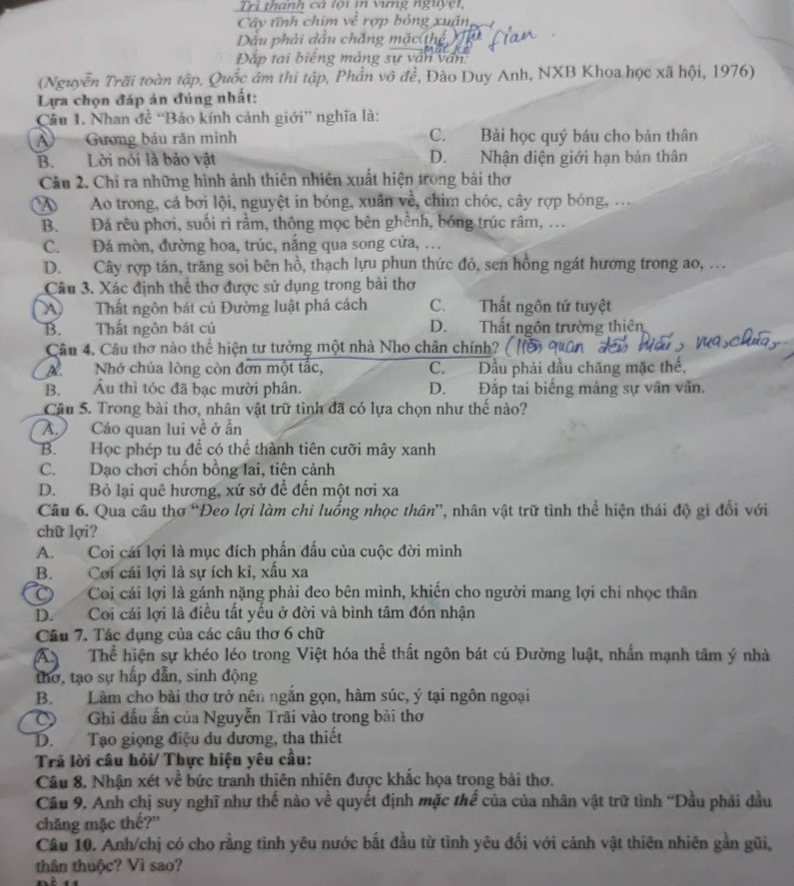 Trì thành cả lội in vưng nguyệt,
Cây tĩnh chim  rợp bóng xuân,
Dầu phải dầu chắng mặc thể
Đắp tai biếng màng sự vân văn:
(Nguyễn Trãi toàn tập, Quốc âm thi tập, Phần vô đề, Đào Duy Anh, NXB Khoa học xã hội, 1976)
Lựa chọn đáp án đúng nhất:
Câu 1. Nhan đề “Bảo kính cảnh giới” nghĩa là:
A) Gương báu răn minh C. Bài học quý báu cho bản thân
B. Lời nói là bảo vật D. Nhận diện giới hạn bản thân
Câu 2. Chỉ ra những hình ảnh thiên nhiên xuất hiện trong bài thơ
AAo trong, cá bơi lội, nguyệt in bóng, xuân về, chim chóc, cây rợp bóng, ...
B. Đá rêu phơi, suối rì rầm, thông mọc bên ghềnh, bóng trúc râm, .
C. Đá mòn, đường hoa, trúc, nắng qua song cửa, …
D. Cây rợp tán, trăng soi bên hồ, thạch lựu phun thức đỏ, sen hồng ngát hương trong ao, .
Câu 3. Xác định thể thơ được sử dụng trong bài thơ
Thất ngôn bát củ Đường luật phá cách C. Thất ngôn tứ tuyệt
B. Thất ngôn bát củ D. Thất ngôn trường thiên
Câu 4. Câu thơ nào thể hiện tư tưởng một nhà Nho chân chính? (
ANhớ chúa lòng còn đơn một tấc, C. Dầu phải đầu chăng mặc thế,
B. Âu thì tóc đã bạc mười phân. D. Đắp tai biếng mảng sự vân vân.
Cậu 5. Trong bài thơ, nhân vật trữ tình đã có lựa chọn như thế nào?
A.) Cáo quan lui về ở ần
B. Học phép tu để có thể thành tiên cưỡi mây xanh
C. Dạo chơi chốn bồng lai, tiên cảnh
D. Bỏ lại quê hương, xứ sở để đến một nơi xa
Câu 6. Qua câu thơ “Đeo lợi làm chi luống nhọc thân”, nhân vật trữ tình thể hiện thái độ gì đổi với
chữ lợi?
A. Coi cái lợi là mục đích phần đấu của cuộc đời mình
B. Coi cái lợi là sự ích ki, xấu xa
C  Coi cái lợi là gánh nặng phải đeo bên mình, khiến cho người mang lợi chỉ nhọc thân
D. Coi cái lợi là điều tất yếu ở đời và bình tâm đón nhận
Câu 7. Tác dụng của các câu thơ 6 chữ
A Thể hiện sự khéo léo trong Việt hóa thể thất ngôn bát cú Đường luật, nhấn mạnh tâm ý nhà
thơ, tạo sự hấp dẫn, sinh động
B. Làm cho bài thơ trở nên ngắn gọn, hàm súc, ý tại ngôn ngoại
O Ghi đấu ấn của Nguyễn Trãi vào trong bài thơ
D. Tạo giọng điệu du dương, tha thiết
Trả lời câu hỏi/ Thực hiện yêu cầu:
Câu 8. Nhận xét về bức tranh thiên nhiên được khắc họa trong bài thơ.
Câu 9. Anh chị suy nghĩ như thế nào về quyết định mặc thế của của nhân vật trữ tình “Dầu phải dầu
chăng mặc thế?'
Câu 10. Anh/chị có cho rằng tình yêu nước bắt đầu từ tình yêu đối với cảnh vật thiên nhiên gần gũi,
thân thuộc? Vì sao?