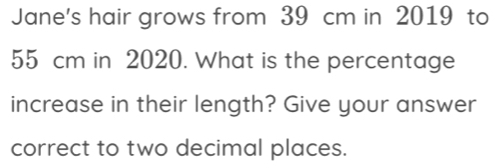 Jane's hair grows from 39 cm in 2019 to
55 cm in 2020. What is the percentage 
increase in their length? Give your answer 
correct to two decimal places.