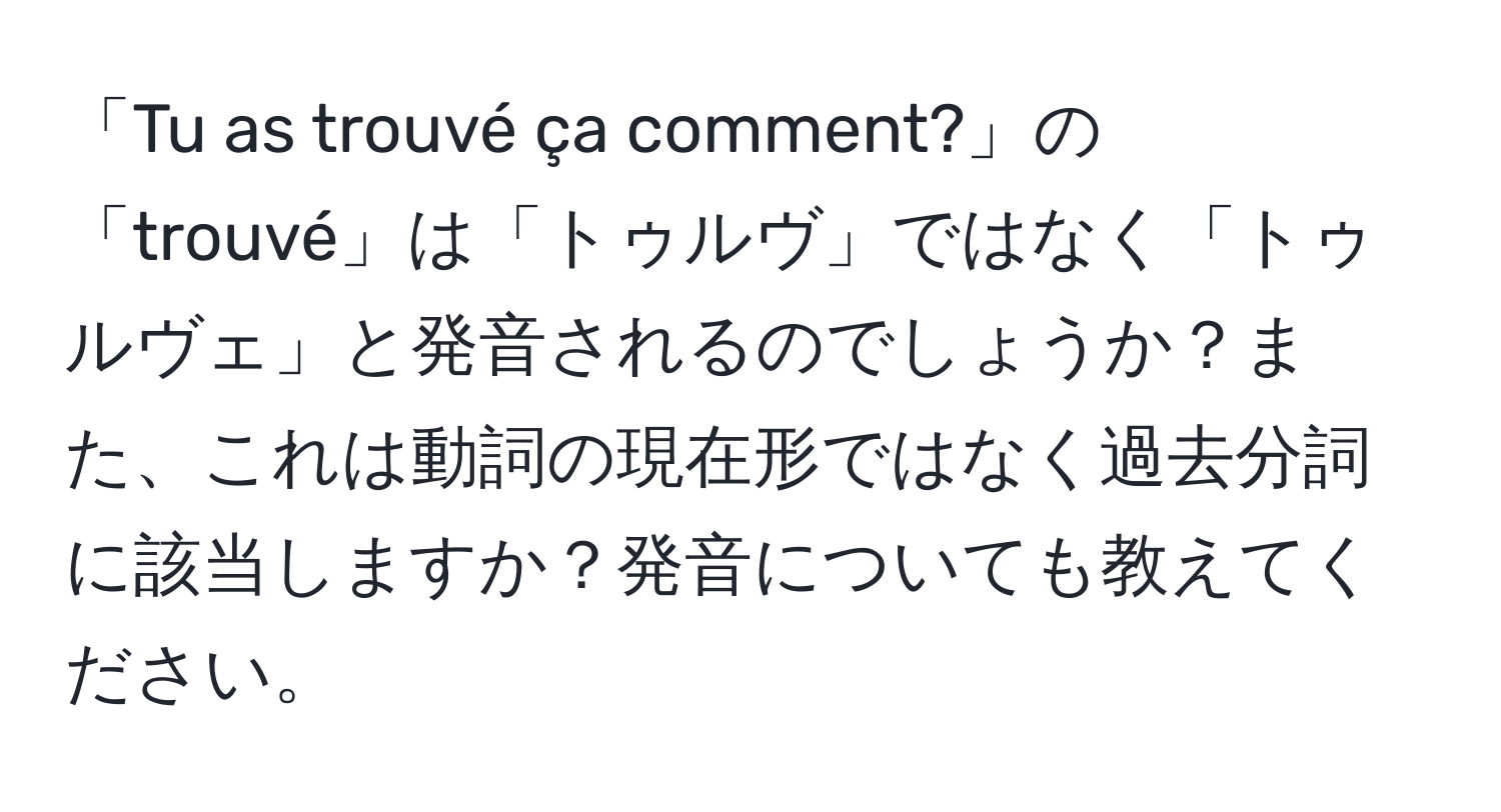 「Tu as trouvé ça comment?」の「trouvé」は「トゥルヴ」ではなく「トゥルヴェ」と発音されるのでしょうか？また、これは動詞の現在形ではなく過去分詞に該当しますか？発音についても教えてください。