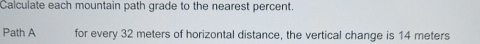 Calculate each mountain path grade to the nearest percent. 
Path A for every 32 meters of horizontal distance, the vertical change is 14 meters