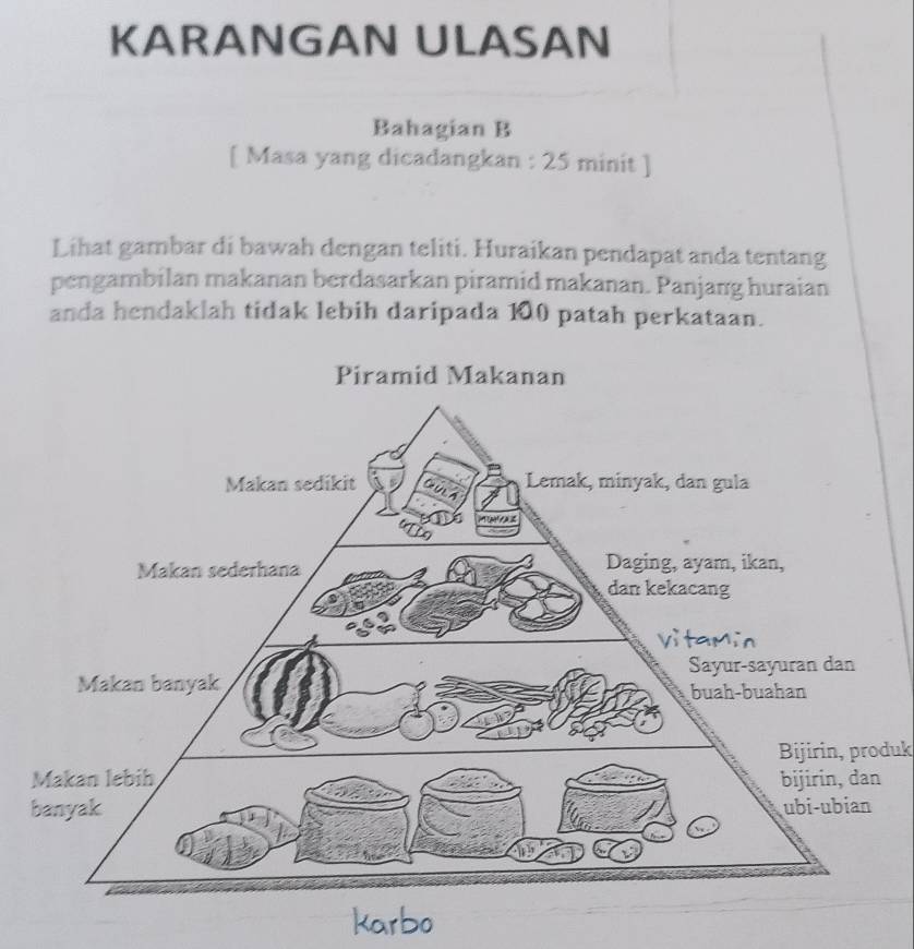 KARANGAN ULASAN 
Bahagian B 
[ Masa yang dicadangkan : 25 minit ] 
Lihat gambar di bawah dengan teliti. Huraikan pendapat anda tentang 
pengambilan makanan berdasarkan piramid makanan. Panjang huraian 
anda hendaklah tidak lebih daripada 100 patah perkataan. 
Bijirin, produk