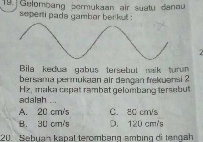  Gelombang permukaan air suatu danau
seperti pada gambar berikut :
2
Bila kedua gabus tersebut naik turun
bersama permukaan air dengan frekuensi 2
Hz, maka cepat rambat gelombang tersebut
adalah ...
A. 20 cm/s C. 80 cm/s
B. 30 cm/s D. 120 cm/s
20. Sebuah kapal terombang ambing di tengah