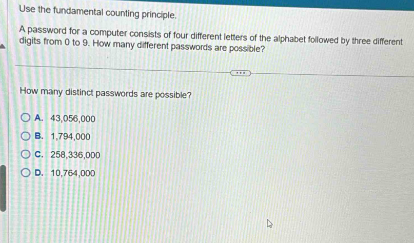 Use the fundamental counting principle.
A password for a computer consists of four different letters of the alphabet followed by three different
digits from 0 to 9. How many different passwords are possible?
How many distinct passwords are possible?
A. 43,056,000
B. 1,794,000
C. 258,336,000
D. 10,764,000