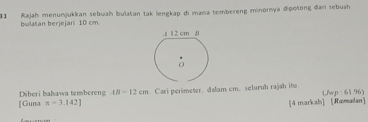 Rajah menunjukkan sebuah bulatan tak lengkap di mana tembereng minornya dipotong dari sebuah 
bulatan berjejari 10 cm. 
Diberi bahawa tembereng AB=12cm.Cari perimeter, dalam cm, seluruh rajah itu. 
(Jwp : 61.96) 
[Guna π =3.142] [4 markah] [Ramalan]