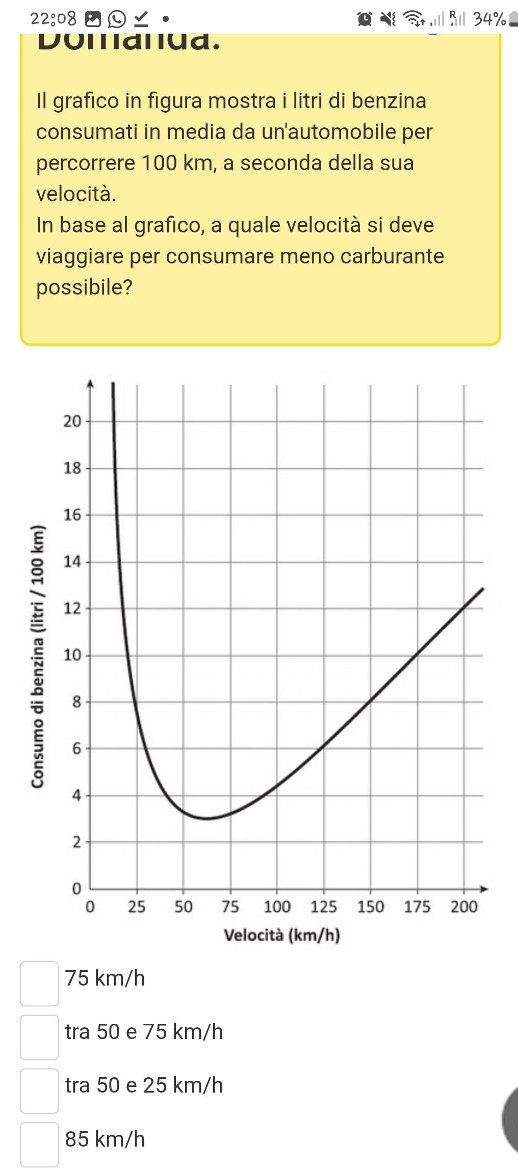 22:08 □○∠。 34%
D∪lllallud.
Il grafico in figura mostra i litri di benzina
consumati in media da un'automobile per
percorrere 100 km, a seconda della sua
velocità.
In base al grafico, a quale velocità si deve
viaggiare per consumare meno carburante
possibile?
75 km/h
tra 50 e 75 km/h
tra 50 e 25 km/h
85 km/h