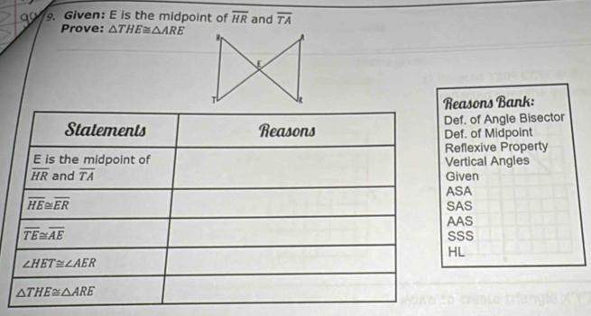 Given: E is the midpoint of overline HR and overline TA
Prove: △ THE≌ △ ARE
Reasons Bank:
ef. of Midpoint ef. of Angle Bisector
ertical Angles eflexive Property
SA iven
AS
AS
SS
L