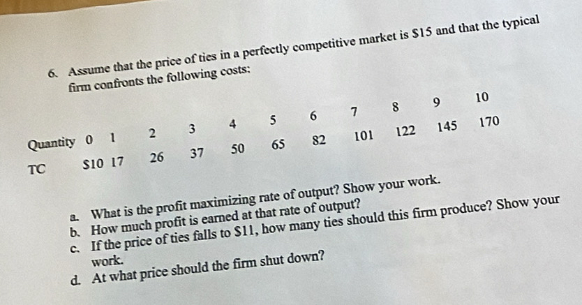 Assume that the price of ties in a perfectly competitive market is $15 and that the typical 
firm confronts the following costs:
10
122 145 170
Quantity 0 1 2 3 4 5 6 1 8 9
TC $10 17 26 37 50 65 82 101
a. What is the profit maximizing rate of output? Show your work. 
b. How much profit is earned at that rate of output? 
c. If the price of ties falls to $11, how many ties should this firm produce? Show your 
work. 
d. At what price should the firm shut down?