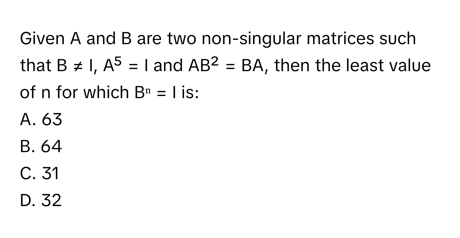 Given A and B are two non-singular matrices such that B ≠ I, A⁵ = I and AB² = BA, then the least value of n for which Bⁿ = I is:

A. 63
B. 64
C. 31
D. 32